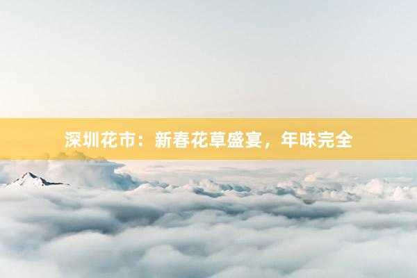 深圳花市：新春花草盛宴，年味完全